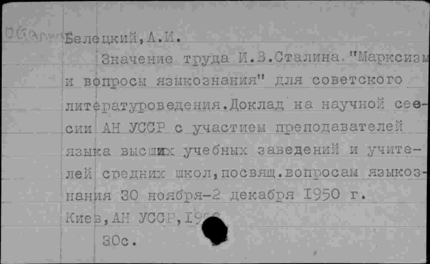 ﻿Белецкий,А.И.
Значение труда И.В.Сталина. 'ЧЛарксиз и вопросы языкознания” для советского литературоведения.Доклад' на научной сев' сии АН УССР с участием преподавателей языка высших учебных заведений и учите-.лей: средних школ,посвящ.вопросам языкоз панця 30 ноября-2 декабря 1950 г.
Киев,АН УСС
30с. ЯР